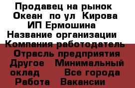 Продавец на рынок "Океан" по ул. Кирова ИП Ермошина › Название организации ­ Компания-работодатель › Отрасль предприятия ­ Другое › Минимальный оклад ­ 1 - Все города Работа » Вакансии   